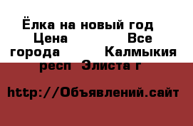 Ёлка на новый год › Цена ­ 30 000 - Все города  »    . Калмыкия респ.,Элиста г.